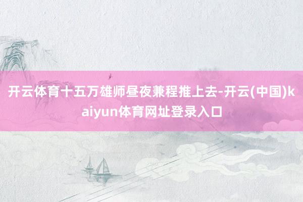 开云体育十五万雄师昼夜兼程推上去-开云(中国)kaiyun体育网址登录入口