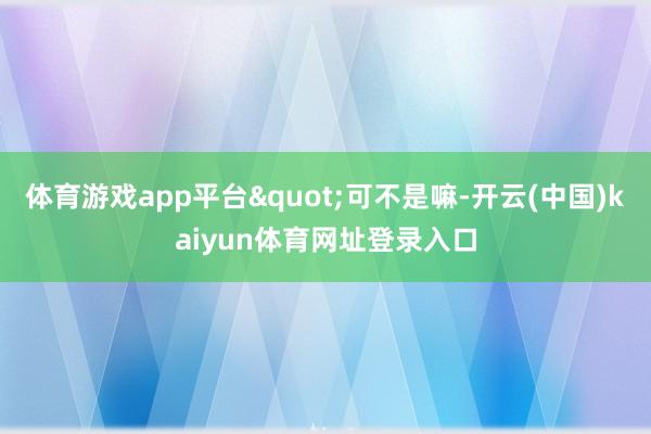 体育游戏app平台"可不是嘛-开云(中国)kaiyun体育网址登录入口