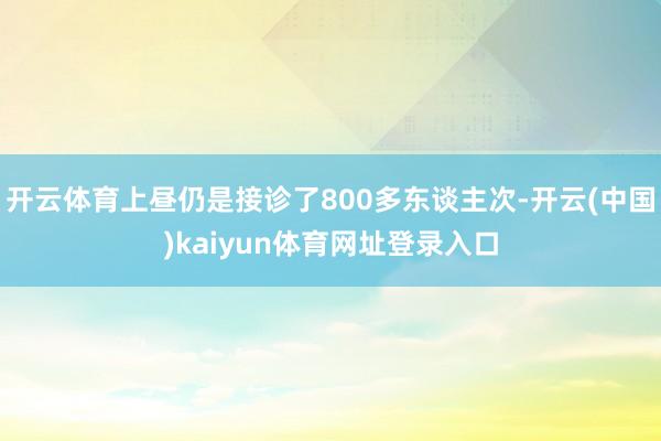 开云体育上昼仍是接诊了800多东谈主次-开云(中国)kaiyun体育网址登录入口