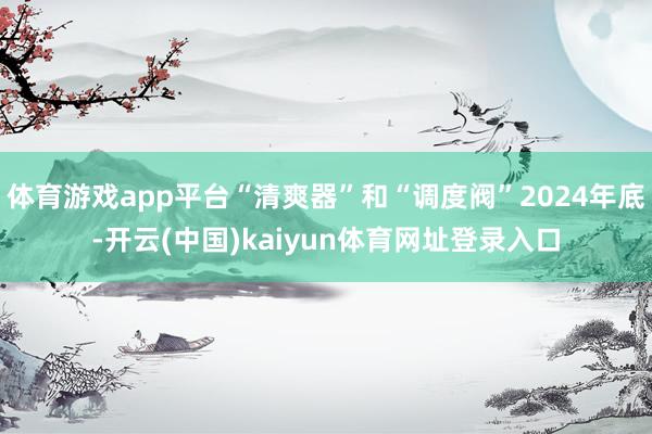 体育游戏app平台“清爽器”和“调度阀”2024年底-开云(中国)kaiyun体育网址登录入口