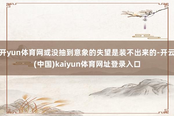 开yun体育网或没抽到意象的失望是装不出来的-开云(中国)kaiyun体育网址登录入口