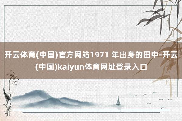 开云体育(中国)官方网站1971 年出身的田中-开云(中国)kaiyun体育网址登录入口